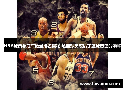 NBA球员总冠军数量排名揭秘 这些球员统治了篮球历史的巅峰